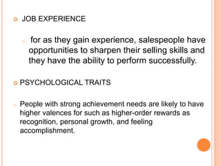  JOB EXPERIENCE
o for as they gain experience, salespeople have
opportunities to sharpen their selling skills and
they have the ability to perform successfully.
 PSYCHOLOGICAL TRAITS
o People with strong achievement needs are likely to have
higher valences for such as higher-order rewards as
recognition, personal growth, and feeling
accomplishment.
 