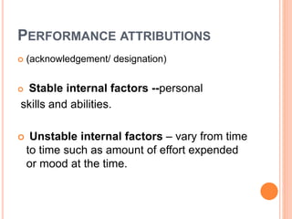PERFORMANCE ATTRIBUTIONS
 (acknowledgement/ designation)
 Stable internal factors --personal
skills and abilities.
 Unstable internal factors – vary from time
to time such as amount of effort expended
or mood at the time.
 