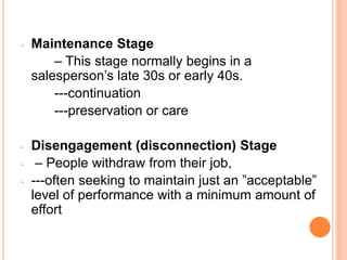 - Maintenance Stage
– This stage normally begins in a
salesperson’s late 30s or early 40s.
---continuation
---preservation or care
- Disengagement (disconnection) Stage
- – People withdraw from their job,
- ---often seeking to maintain just an ”acceptable”
level of performance with a minimum amount of
effort
 