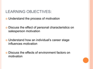 LEARNING OBJECTIVES:
 Understand the process of motivation
 Discuss the effect of personal characteristics on
salesperson motivation
 Understand how an individual’s career stage
influences motivation
 Discuss the effects of environment factors on
motivation
 