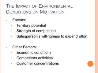 THE IMPACT OF ENVIRONMENTAL
CONDITIONS ON MOTIVATION
• Factors:
• Territory potential
• Strength of competition
• Salesperson’s willingness to expend effort
• Other Factors:
• Economic conditions
• Competitors activities
• Customer concentrations
 