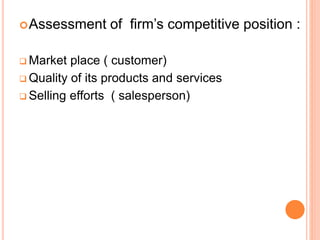 Assessment of firm’s competitive position :
 Market place ( customer)
 Quality of its products and services
 Selling efforts ( salesperson)
 