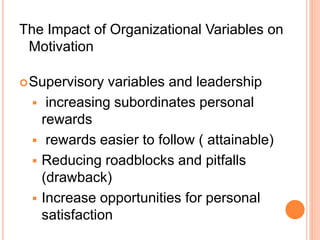 The Impact of Organizational Variables on
Motivation
Supervisory variables and leadership
 increasing subordinates personal
rewards
 rewards easier to follow ( attainable)
 Reducing roadblocks and pitfalls
(drawback)
 Increase opportunities for personal
satisfaction
 