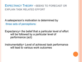 A salesperson’s motivation is determined by
three sets of perceptions:
Expectancy= the belief that a particular level of effort
will be followed by a particular level of
performance (act)
Instrumentality= Level of achieved task performance
will lead to various work outcomes
EXPECTANCY THEORY –SEEKS TO FORECAST OR
EXPLAIN TASK RELATED EFFORT
 