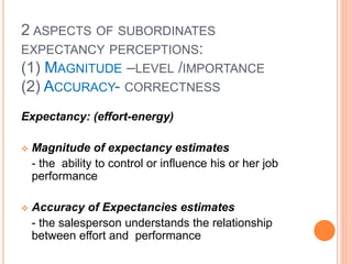 2 ASPECTS OF SUBORDINATES
EXPECTANCY PERCEPTIONS:
(1) MAGNITUDE –LEVEL /IMPORTANCE
(2) ACCURACY- CORRECTNESS
Expectancy: (effort-energy)
 Magnitude of expectancy estimates
- the ability to control or influence his or her job
performance
 Accuracy of Expectancies estimates
- the salesperson understands the relationship
between effort and performance
 