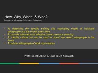 How, Why, When! & Who?
Purposes of Salesperson Performance Evaluations
Professional Selling: A Trust-Based Approach
• To determine the specific training and counseling needs of individual
salespeople and the overall sales force
• To provide information for effective human resource planning
• To identify criteria that can be used to recruit and select salespeople in the
future
• To advise salespeople of work expectations
 