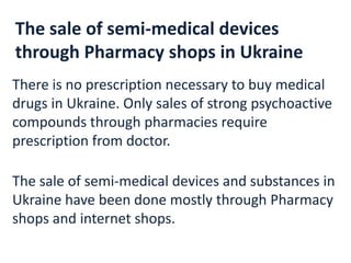 The sale of semi-medical devices
through Pharmacy shops in Ukraine
There is no prescription necessary to buy medical
drugs in Ukraine. Only sales of strong psychoactive
compounds through pharmacies require
prescription from doctor.
The sale of semi-medical devices and substances in
Ukraine have been done mostly through Pharmacy
shops and internet shops.
 