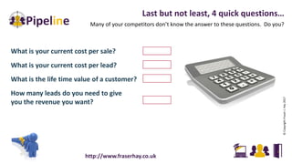 What is your current cost per sale?
What is your current cost per lead?
What is the life time value of a customer?
How many leads do you need to give
you the revenue you want?
Last but not least, 4 quick questions…
Many of your competitors don’t know the answer to these questions. Do you?
©CopyrightFraserJ.Hay2017
http://www.fraserhay.co.uk
 