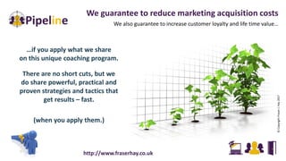 We guarantee to reduce marketing acquisition costs
We also guarantee to increase customer loyalty and life time value…
©CopyrightFraserJ.Hay2017
…if you apply what we share
on this unique coaching program.
There are no short cuts, but we
do share powerful, practical and
proven strategies and tactics that
get results – fast.
(when you apply them.)
http://www.fraserhay.co.uk
 