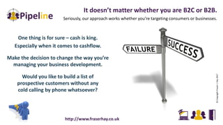 One thing is for sure – cash is king.
Especially when it comes to cashflow.
Make the decision to change the way you’re
managing your business development.
Would you like to build a list of
prospective customers without any
cold calling by phone whatsoever?
It doesn’t matter whether you are B2C or B2B.
Seriously, our approach works whether you’re targeting consumers or businesses.
©CopyrightFraserJ.Hay2017
http://www.fraserhay.co.uk
 