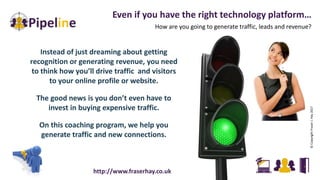 Instead of just dreaming about getting
recognition or generating revenue, you need
to think how you’ll drive traffic and visitors
to your online profile or website.
The good news is you don’t even have to
invest in buying expensive traffic.
On this coaching program, we help you
generate traffic and new connections.
Even if you have the right technology platform…
How are you going to generate traffic, leads and revenue?
©CopyrightFraserJ.Hay2017
http://www.fraserhay.co.uk
 