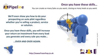 We’ll even show you how to do your
prospecting on auto pilot regardless
whether you’re selling a product, service
or solution.
Once you have these skills, you will increase
your return on investment from every lead
you generate and every sale you make…
…OVER AND OVER AGAIN.
Once you have these skills…
You can create as many Sales as you want, closing as many leads as you want.
©CopyrightFraserJ.Hay2017
http://www.fraserhay.co.uk
 