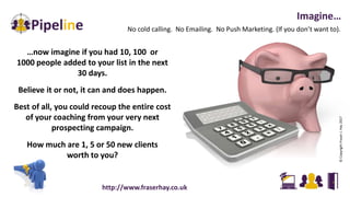 No cold calling. No Emailing. No Push Marketing. (If you don’t want to).
Imagine…
…now imagine if you had 10, 100 or
1000 people added to your list in the next
30 days.
Believe it or not, it can and does happen.
Best of all, you could recoup the entire cost
of your coaching from your very next
prospecting campaign.
How much are 1, 5 or 50 new clients
worth to you?
©CopyrightFraserJ.Hay2017
http://www.fraserhay.co.uk
 