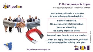 Pull your prospects to you
Don’t push your products and services on them
©CopyrightFraserJ.Hay2017
Learn how to pull curious prospects
to your online profile and website.
No more list rentals.
No more expensive telemarketing.
No more advertising.
No buying expensive traffic.
You don’t even have to send any emails…
…when you apply these powerful, practical
and proven pipeline building principles.
http://www.fraserhay.co.uk
 