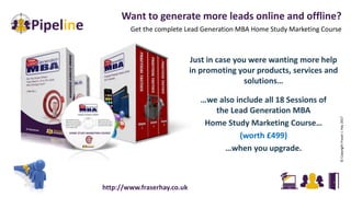 Want to generate more leads online and offline?
Get the complete Lead Generation MBA Home Study Marketing Course
©CopyrightFraserJ.Hay2017
Just in case you were wanting more help
in promoting your products, services and
solutions…
…we also include all 18 Sessions of
the Lead Generation MBA
Home Study Marketing Course…
(worth £499)
…when you upgrade.
http://www.fraserhay.co.uk
 
