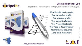 Get it all done for you
Upgrade to the platinum version of the program and look at what you get…
©CopyrightFraserJ.Hay2017
We will assist you to create:
Your own online profile
Your prospect profile
Your authority platform
Your Prospecting Emails
Your Keep-In-Touch Strategy
Your follow-up sequence
…and much much more
http://www.fraserhay.co.uk
 