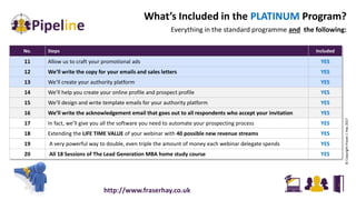 What’s Included in the PLATINUM Program?
Everything in the standard programme and the following:
No. Steps Included
11 Allow us to craft your promotional ads YES
12 We’ll write the copy for your emails and sales letters YES
13 We’ll create your authority platform YES
14 We’ll help you create your online profile and prospect profile YES
15 We’ll design and write template emails for your authority platform YES
16 We’ll write the acknowledgement email that goes out to all respondents who accept your invitation YES
17 In fact, we’ll give you all the software you need to automate your prospecting process YES
18 Extending the LIFE TIME VALUE of your webinar with 40 possible new revenue streams YES
19 A very powerful way to double, even triple the amount of money each webinar delegate spends YES
20 All 18 Sessions of The Lead Generation MBA home study course YES
©CopyrightFraserJ.Hay2017
http://www.fraserhay.co.uk
 