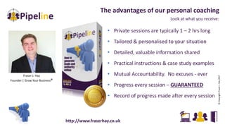 Look at what you receive:
The advantages of our personal coaching
• Private sessions are typically 1 – 2 hrs long
• Tailored & personalised to your situation
• Detailed, valuable information shared
• Practical instructions & case study examples
• Mutual Accountability. No excuses - ever
• Progress every session – GUARANTEED
• Record of progress made after every session
Fraser J. Hay
Founder | Grow Your Business®
©CopyrightFraserJ.Hay2017
http://www.fraserhay.co.uk
 