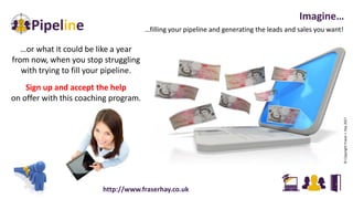 …filling your pipeline and generating the leads and sales you want!
Imagine…
…or what it could be like a year
from now, when you stop struggling
with trying to fill your pipeline.
Sign up and accept the help
on offer with this coaching program.
©CopyrightFraserJ.Hay2017
http://www.fraserhay.co.uk
 