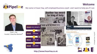 My name is Fraser Hay, self-employed business coach and I want to help you if I can
Welcome
Fraser J. Hay
Founder | Grow Your Business®
©CopyrightFraserJ.Hay2017
http://www.fraserhay.co.uk
 
