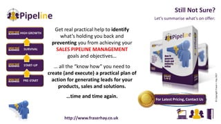 Let’s summarise what’s on offer:
Still Not Sure?
©CopyrightFraserJ.Hay2017
Get real practical help to identify
what’s holding you back and
preventing you from achieving your
SALES PIPELINE MANAGEMENT
goals and objectives…
… all the “know how” you need to
create (and execute) a practical plan of
action for generating leads for your
products, sales and solutions.
…time and time again.
http://www.fraserhay.co.uk
 