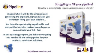 Struggling to fill your pipeline?
Struggling to generate leads, enquiries, prospects, sales or referrals?
©CopyrightFraserJ.Hay2017
Imagine what it will be like when you are
generating the exposure, signups & sales you
want from filling your own pipeline...
You have the opportunity to pull traffic and
pre-qualified decision makers towards you so
you can build your list - fast.
In this coaching program, we’ll share everything
you need to fill the sales pipeline for your
products, services or solutions.
http://www.fraserhay.co.uk
 