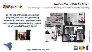 Position Yourself As An Expert
Take advantage of one of the most exciting times in the history of ‘prospecting’
By the end of this unique coaching
program, you could be generating
more leads, enquiries, prospects, sales
and referrals whilst positioning yourself
as an expert & thought leader
http://www.fraserhay.co.uk
©CopyrightFraserJ.Hay2017
 