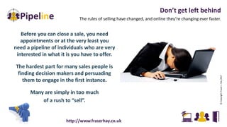 Don’t get left behind
The rules of selling have changed, and online they’re changing ever faster.
©CopyrightFraserJ.Hay2017
http://www.fraserhay.co.uk
Before you can close a sale, you need
appointments or at the very least you
need a pipeline of individuals who are very
interested in what it is you have to offer.
The hardest part for many sales people is
finding decision makers and persuading
them to engage in the first instance.
Many are simply in too much
of a rush to “sell”.
 