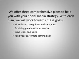 We offer three comprehensive plans to help
you with your social media strategy. With each
plan, we will work towards these goals:
• More brand recognition and awareness
• Providing great customer service
• Drive leads and sales
• Keep your customers coming back
 