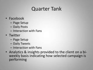 Quarter Tank
• Facebook
– Page Setup
– Daily Posts
– Interaction with Fans
• Twitter
– Page Setup
– Daily Tweets
– Interaction with Fans
• Analytics & insights provided to the client on a bi-
weekly basis indicating how selected campaign is
performing
 