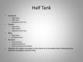 Half Tank
• Facebook
– Page Setup
– Daily Posts
– Interaction with Fans
• Twitter
– Page Setup
– Daily Tweets
– Interaction with Fans
• Blog
– Page Setup
– Bi-weekly Posts
• Youtube
– Channel Setup
– Content Placement
– Tied to Facebook and Twitter
• Analytics & insights provided to the client on a bi-weekly basis indicating how
selected campaign is performing
 