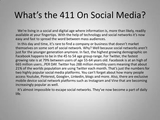 What’s the 411 On Social Media?
We’re living in a social and digital age where information is, more than likely, readily
available at your fingertips. With the help of technology and social networks it’s now
easy and fast to spread the word between mass audiences.
In this day and time, it’s rare to find a company or business that doesn’t market
themselves on some sort of social network. Why? Well because social networks aren’t
just for the younger generation anymore. In fact, the highest growing demographic on
Facebook happens to be in the 45 to 54 age group range. For Twitter, the fastest
growing rate is at 79% between users of age 55-64 years old. Facebook is at an high of
665 million users…PER DAY. Twitter has 288 million monthly users meaning that about
21% of the worlds population are using Twitter each month. That’s just the numbers for
two highly popular social media platforms. You can’t forget about how many people
access Youtube, Pinterest, Google+, Linkedin, blogs and more. Also, there are exclusive
mobile device social network platforms such as Instagram and Vine that are becoming
increasingly popular as well.
It’s almost impossible to escape social networks. They’ve now become a part of daily
life.
 