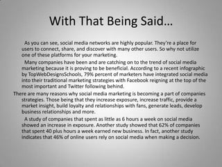 With That Being Said…
As you can see, social media networks are highly popular. They’re a place for
users to connect, share, and discover with many other users. So why not utilize
one of these platforms for your marketing.
Many companies have been and are catching on to the trend of social media
marketing because it is proving to be beneficial. According to a recent infographic
by TopWebDesignsSchools, 79% percent of marketers have integrated social media
into their traditional marketing strategies with Facebook reigning at the top of the
most important and Twitter following behind.
There are many reasons why social media marketing is becoming a part of companies
strategies. Those being that they increase exposure, increase traffic, provide a
market insight, build loyalty and relationships with fans, generate leads, develop
business relationships and more.
A study of companies that spent as little as 6 hours a week on social media
showed an increase in exposure. Another study showed that 62% of companies
that spent 40 plus hours a week earned new business. In fact, another study
indicates that 46% of online users rely on social media when making a decision.
 