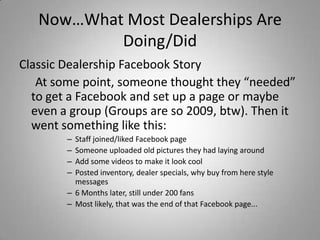 Now…What Most Dealerships Are
Doing/Did
Classic Dealership Facebook Story
At some point, someone thought they “needed”
to get a Facebook and set up a page or maybe
even a group (Groups are so 2009, btw). Then it
went something like this:
– Staff joined/liked Facebook page
– Someone uploaded old pictures they had laying around
– Add some videos to make it look cool
– Posted inventory, dealer specials, why buy from here style
messages
– 6 Months later, still under 200 fans
– Most likely, that was the end of that Facebook page...
 