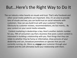 But…Here’s the Right Way to Do It
The car industry relies heavily on visuals and trust. That’s why Facebook and
other social media platforms are important. One, it’s an area to provide
tons of visuals and two, you can build trust on social networks with
customers. How can you build trust with your customer? Simple.
Obviously by customer reviews, recommendations, etc but mainly… By
your content on your social media networks.
Content marketing in dealerships is key. Here’s another statistic number
for you, 78% of consumers say that a business that posts custom content is
interested in building a relationship with you. Post things that they can
relate to whether they be funny or informative, show pictures of your
dealership and cars, broadcast promotions or specials that you are
currently running, etc. More so, engage your customer through your
content and this will ultimately build your relationship with them.
 