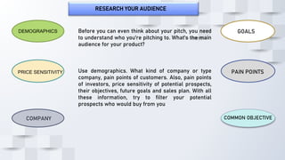 RESEARCH YOUR AUDIENCE
COMPANY
DEMOGRAPHICS
PRICE SENSITIVITY PAIN POINTS
GOALS
COMMON OBJECTIVE
Before you can even think about your pitch, you need
to understand who you’re pitching to. What’s the main
audience for your product?
Use demographics. What kind of company or type
company, pain points of customers. Also, pain points
of investors, price sensitivity of potential prospects,
their objectives, future goals and sales plan. With all
these information, try to filter your potential
prospects who would buy from you
 