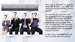 Start Your sales Pitch With a Question
Start with a statement or question
about the problem you solve and
share eye-opening statistics. Answer
the why
For example, you could start with
new generation techs has made our
life easier. Also equally miserable?
And then give them facts. Techs have
made people connect easier than
ever, but same time it has impacted
human mental wellbeing and human
health and then back it up with data
and give solutions.
Or start with a undeniable truth and
back it up with data and a solution
 
