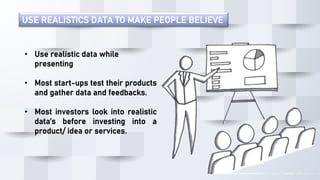 USE REALISTICS DATA TO MAKE PEOPLE BELIEVE
• Use realistic data while
presenting
• Most start-ups test their products
and gather data and feedbacks.
• Most investors look into realistic
data’s before investing into a
product/ idea or services.
 