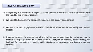 13
TELL AN ENGAGING STORY
 Storytelling is a fundamental aspect of sales pitches. We use it to paint a picture of what
life could be like with our product.
 We use it to dramatize the pain point customers are already experiencing.
 We use it to build engagement and elicit emotional responses to seemingly emotionless
objects.
 It works because the conventions of storytelling are so engrained in the human psyche
that we’re all programmed to respond to them – not just emotionally, but chemically. We
look out for characters to identify with, situations we recognize, and journeys we can
relate to.
 