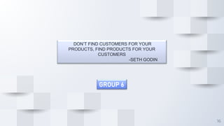 16
DON’T FIND CUSTOMERS FOR YOUR
PRODUCTS, FIND PRODUCTS FOR YOUR
CUSTOMERS
-SETH GODIN
GROUP 6
 