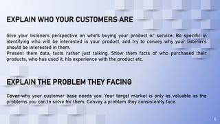 6
EXPLAIN WHO YOUR CUSTOMERS ARE
Give your listeners perspective on who's buying your product or service. Be specific in
identifying who will be interested in your product, and try to convey why your listeners
should be interested in them.
Present them data, facts rather just talking. Show them facts of who purchased their
products, who has used it, his experience with the product etc.
EXPLAIN THE PROBLEM THEY FACING
Cover why your customer base needs you. Your target market is only as valuable as the
problems you can to solve for them. Convey a problem they consistently face.
 
