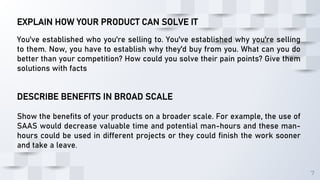7
EXPLAIN HOW YOUR PRODUCT CAN SOLVE IT
You've established who you're selling to. You've established why you're selling
to them. Now, you have to establish why they'd buy from you. What can you do
better than your competition? How could you solve their pain points? Give them
solutions with facts
DESCRIBE BENEFITS IN BROAD SCALE
Show the benefits of your products on a broader scale. For example, the use of
SAAS would decrease valuable time and potential man-hours and these man-
hours could be used in different projects or they could finish the work sooner
and take a leave.
 
