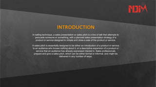 INTRODUCTION
In selling technique, a sales presentation or sales pitch is a line of talk that attempts to
persuade someone or something, with a planned sales presentation strategy of a
product or service designed to initiate and close a sale of the product or service.
A sales pitch is essentially designed to be either an introduction of a product or service
to an audience who knows nothing about it, or a descriptive expansion of a product or
service that an audience has already expressed interest in. Sales professionals
prepare and give a sales pitch, which can be either formal or informal, and might be
delivered in any number of ways.
 