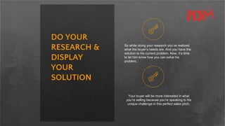 DO YOUR
RESEARCH &
DISPLAY
YOUR
SOLUTION
So while doing your research you’ve realized
what the buyer’s needs are. And you have the
solution to his current problem. Now, it’s time
to let him know how you can solve his
problem.
Your buyer will be more interested in what
you’re selling because you’re speaking to his
unique challenge in this perfect sales pitch.
 