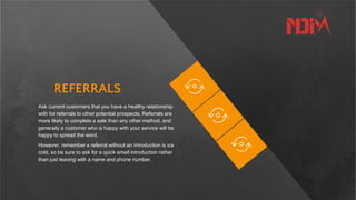 REFERRALS
Ask current customers that you have a healthy relationship
with for referrals to other potential prospects. Referrals are
more likely to complete a sale than any other method, and
generally a customer who is happy with your service will be
happy to spread the word.
However, remember a referral without an introduction is ice
cold, so be sure to ask for a quick email introduction rather
than just leaving with a name and phone number.
 