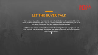LET THE BUYER TALK
Just because you’ve done your research and walked into the meeting prepared doesn’t
mean you know everything. That’s why your perfect sales pitch includes listening. Let go of
your script from time to time and ask your buyer for feedback.
Ask follow-up questions to ensure that you’re really hearing what he’s saying so you can
close the deal. The perfect sales pitch should feel like a conversation, which require some
healthy back and forth.
 