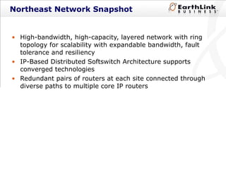 High-bandwidth, high-capacity, layered network with ring topology for scalability with expandable bandwidth, fault tolerance and resiliency IP-Based Distributed Softswitch Architecture supports converged technologies Redundant pairs of routers at each site connected through diverse paths to multiple core IP routers Northeast Network Snapshot 