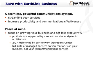 Save with EarthLink Business A seamless, powerful communications system.  streamline your services  increase productivity and communications effectiveness Peace of mind.  focus on growing your business and not lost productivity products are supported by a robust backbone, dynamic architecture 24/7 monitoring by our Network Operations Center  full suite of managed services so you can focus on your business, not your telecommunications services 