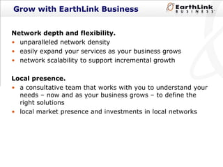 Grow with EarthLink Business Network depth and flexibility.  unparalleled network density easily expand your services as your business grows network scalability to support incremental growth Local presence.  a consultative team that works with you to understand your needs – now and as your business grows – to define the right solutions local market presence and investments in local networks 