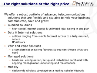 The right solutions at the right price We offer a robust portfolio of advanced telecommunications solutions that are flexible and scalable to help your business communicate, save and grow: Bundled solutions high-speed Internet access & unlimited local calling in one plan Data & Internet solutions  options ranging from simple Internet access to a fully-meshed, secure  IP network VoIP and Voice solutions a complete set of calling features so you can choose what you need Managed solutions hardware, configuration, setup and installation combined with ongoing management, monitoring and maintenance Mobility nationwide wireless coverage on a leading cellular network 